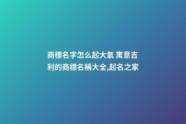 商標名字怎么起大氣 寓意吉利的商標名稱大全,起名之家-第1張-商標起名-玄機派